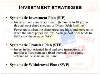 Investment strategies  Systematic Investment Plan (SIP)   Invest a fixed sum every month. (6 months to 10 years- through post-dated cheques or Direct Debit facilities) Fewer units when the share prices are high, and more units when the share prices are low. Average cost price tends to fall below the average NAV.  Systematic Transfer Plan (STP)   Invest in debt oriented fund and give instructions to transfer a fixed sum, at a fixed interval, to an equity scheme of the same mutual fund. Systematic Withdrawal Plan (SWP) 
