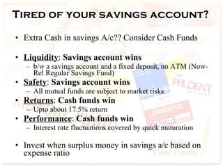 Tired of your savings account? Extra Cash in savings A/c?? Consider Cash Funds Liquidity :  Savings account wins b/w a savings account and a fixed deposit, no ATM (Now- Rel Regular Savings Fund)  Safety :  Savings account wins All mutual funds are subject to market risks  Returns :  Cash funds win Upto about 17.5% return Performance :  Cash funds win Interest rate fluctuations covered by quick maturation Invest when surplus money in savings a/c based on expense ratio 