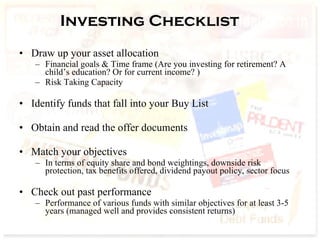 Investing Checklist  Draw up your asset allocation Financial goals & Time frame (Are you investing for retirement? A child’s education? Or for current income? ) Risk Taking Capacity  Identify funds that fall into your Buy List Obtain and read the offer documents  Match your objectives  In terms of equity share and bond weightings, downside risk protection, tax benefits offered, dividend payout policy, sector focus  Check out past performance  Performance of various funds with similar objectives for at least 3-5 years (managed well and provides consistent returns) 