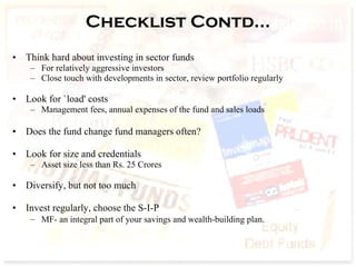 Checklist Contd… Think hard about investing in sector funds  For relatively aggressive investors Close touch with developments in sector, review portfolio regularly Look for `load' costs Management fees, annual expenses of the fund and sales loads Does the fund change fund managers often?  Look for size and credentials Asset size less than Rs. 25 Crores Diversify, but not too much Invest regularly, choose the S-I-P  MF- an integral part of your savings and wealth-building plan.   