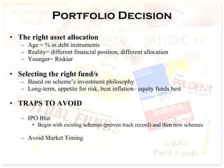 Portfolio Decision The right asset allocation Age = % in debt instruments Reality= different financial position, different allocation Younger= Riskier Selecting the right fund/s Based on scheme’s investment philosophy  Long-term, appetite for risk, beat inflation– equity funds best TRAPS TO AVOID   IPO Blur  Begin with existing schemes (proven track record) and then new schemes Avoid Market Timing  