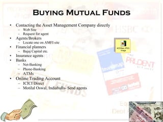 Buying Mutual Funds Contacting the  Asset Management Company  directly Web Site Request for agent Agents/Brokers Locate one on AMFI site Financial planners Bajaj Capital etc. Insurance agents Banks Net-Banking  Phone-Banking   ATMs Online Trading Account ICICI Direct Motilal Oswal, Indiabulls- Send agents 