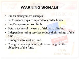 Warning Signals Fund's management changes Performance slips compared to similar funds.  Fund's expense ratios climb  Beta, a technical measure of risk, also climbs.  Independent rating services reduce their ratings of the fund.  It merges into another fund.  Change in management style or a change in the objective of the fund.  