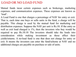 LOAD OR NO LOAD FUND
Mutual funds incur certain expenses such as brokerage, marketing
expenses, and communication expenses. These expenses are known as
‘load’.
A Load Fund is one that charges a percentage of NAV for entry or exit.
That is, each time one buys or sells units in the fund, a charge will be
payable. This charge is used by the mutual fund for marketing and
distribution expenses. Suppose the NAV per unit is Rs.10. If the entry as
well as exit load charged is 1%, then the investors who buy would be
required to pay Rs.10.10 The investors should take the loads into
consideration while making investment as these affect their
yields/returns. A no-load fund is one that does not charge for entry or
exit. It means the investors can enter the fund/scheme at NAV and no
additional charges are payable on purchase or sale of units.

 