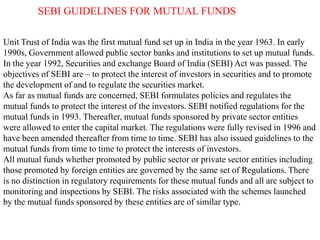 SEBI GUIDELINES FOR MUTUAL FUNDS
Unit Trust of India was the first mutual fund set up in India in the year 1963. In early
1990s, Government allowed public sector banks and institutions to set up mutual funds.
In the year 1992, Securities and exchange Board of India (SEBI) Act was passed. The
objectives of SEBI are – to protect the interest of investors in securities and to promote
the development of and to regulate the securities market.
As far as mutual funds are concerned, SEBI formulates policies and regulates the
mutual funds to protect the interest of the investors. SEBI notified regulations for the
mutual funds in 1993. Thereafter, mutual funds sponsored by private sector entities
were allowed to enter the capital market. The regulations were fully revised in 1996 and
have been amended thereafter from time to time. SEBI has also issued guidelines to the
mutual funds from time to time to protect the interests of investors.
All mutual funds whether promoted by public sector or private sector entities including
those promoted by foreign entities are governed by the same set of Regulations. There
is no distinction in regulatory requirements for these mutual funds and all are subject to
monitoring and inspections by SEBI. The risks associated with the schemes launched
by the mutual funds sponsored by these entities are of similar type.

 