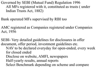 Governed by SEBI (Mutual Fund) Regulation 1996
All MFs registered with it, constituted as trusts ( under
Indian Trusts Act, 1882)
Bank operated MFs supervised by RBI too
AMC registered as Companies registered under Companies
Act, 1956
SEBI- Very detailed guidelines for disclosures in offer
document, offer period, investment guidelines etc.
NAV to be declared everyday for open-ended, every week
for closed ended
Disclose on website, AMFI, newspapers
Half-yearly results, annual reports
Select Benchmark depending on scheme and compare

 