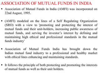 ASSOCIATION OF MUTUAL FUNDS IN INDIA
 Association of Mutual Funds in India (AMFI) was incorporated on
22nd August, 1995.
 (AMFI) modeled on the lines of a Self Regulating Organization
(SRO) with a view to 'promoting and protecting the interest of
mutual funds and their unit-holders, increasing public awareness of
mutual funds, and serving the investor’s interest by defining and
maintaining high ethical and professional standards in the mutual
funds industry'
 Association of Mutual Funds India has brought down the
Indian mutual fund industry to a professional and healthy market
with ethical lines enhancing and maintaining standards.
 It follows the principle of both protecting and promoting the interests
of mutual funds as well as their unit holders.

 