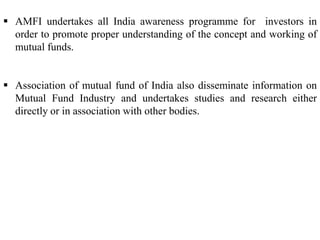  AMFI undertakes all India awareness programme for investors in
order to promote proper understanding of the concept and working of
mutual funds.

 Association of mutual fund of India also disseminate information on
Mutual Fund Industry and undertakes studies and research either
directly or in association with other bodies.

 