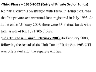 •Third Phase – 1993-2003 (Entry of Private Sector Funds)

Kothari Pioneer (now merged with Franklin Templeton) was
the first private sector mutual fund registered in July 1993. As
at the end of January 2003, there were 33 mutual funds with
total assets of Rs. 1, 21,805 crores.
•Fourth Phase – since February 2003 -In February 2003,
following the repeal of the Unit Trust of India Act 1963 UTI
was bifurcated into two separate entities.

 