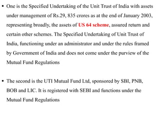  One is the Specified Undertaking of the Unit Trust of India with assets

under management of Rs.29, 835 crores as at the end of January 2003,
representing broadly, the assets of US 64 scheme, assured return and
certain other schemes. The Specified Undertaking of Unit Trust of

India, functioning under an administrator and under the rules framed
by Government of India and does not come under the purview of the
Mutual Fund Regulations
 The second is the UTI Mutual Fund Ltd, sponsored by SBI, PNB,
BOB and LIC. It is registered with SEBI and functions under the
Mutual Fund Regulations

 