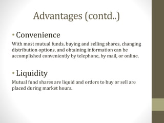 Advantages (contd..) 
• Convenience 
With most mutual funds, buying and selling shares, changing 
distribution options, and obtaining information can be 
accomplished conveniently by telephone, by mail, or online. 
• Liquidity 
Mutual fund shares are liquid and orders to buy or sell are 
placed during market hours. 
 