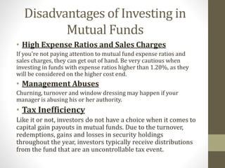 Disadvantages of Investing in 
Mutual Funds 
• High Expense Ratios and Sales Charges 
If you're not paying attention to mutual fund expense ratios and 
sales charges, they can get out of hand. Be very cautious when 
investing in funds with expense ratios higher than 1.20%, as they 
will be considered on the higher cost end. 
• Management Abuses 
Churning, turnover and window dressing may happen if your 
manager is abusing his or her authority. 
• Tax Inefficiency 
Like it or not, investors do not have a choice when it comes to 
capital gain payouts in mutual funds. Due to the turnover, 
redemptions, gains and losses in security holdings 
throughout the year, investors typically receive distributions 
from the fund that are an uncontrollable tax event. 
 