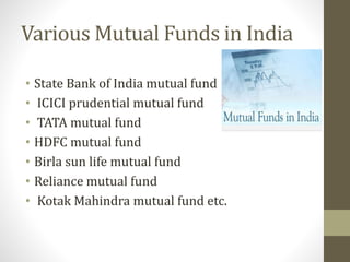Various Mutual Funds in India 
• State Bank of India mutual fund 
• ICICI prudential mutual fund 
• TATA mutual fund 
• HDFC mutual fund 
• Birla sun life mutual fund 
• Reliance mutual fund 
• Kotak Mahindra mutual fund etc. 
 