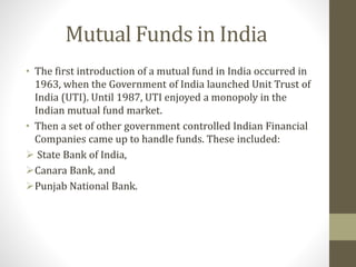 Mutual Funds in India 
• The first introduction of a mutual fund in India occurred in 
1963, when the Government of India launched Unit Trust of 
India (UTI). Until 1987, UTI enjoyed a monopoly in the 
Indian mutual fund market. 
• Then a set of other government controlled Indian Financial 
Companies came up to handle funds. These included: 
 State Bank of India, 
Canara Bank, and 
Punjab National Bank. 
 