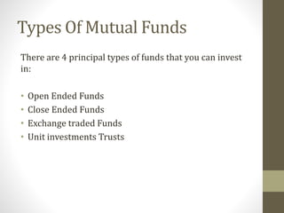 Types Of Mutual Funds 
There are 4 principal types of funds that you can invest 
in: 
• Open Ended Funds 
• Close Ended Funds 
• Exchange traded Funds 
• Unit investments Trusts 
 