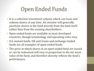Open Ended Funds 
• It is a collective investment scheme which can issue and 
redeem shares at any time. An investor will generally 
purchase shares in the fund directly from the fund itself 
rather than from the existing shareholders. 
• Open-ended funds are available in most developed 
countries, though terminology and operating rules vary. 
• U.S. mutual funds, UK unit trusts and exchange-traded 
funds are all examples of open-ended funds. 
• The price at which shares in an open-ended fund are issued 
or can be redeemed will vary in proportion to the net asset 
value of the fund, and therefore directly reflects the fund's 
performance. 
 