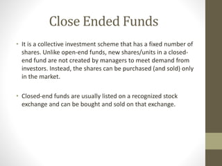 Close Ended Funds 
• It is a collective investment scheme that has a fixed number of 
shares. Unlike open-end funds, new shares/units in a closed-end 
fund are not created by managers to meet demand from 
investors. Instead, the shares can be purchased (and sold) only 
in the market. 
• Closed-end funds are usually listed on a recognized stock 
exchange and can be bought and sold on that exchange. 
 