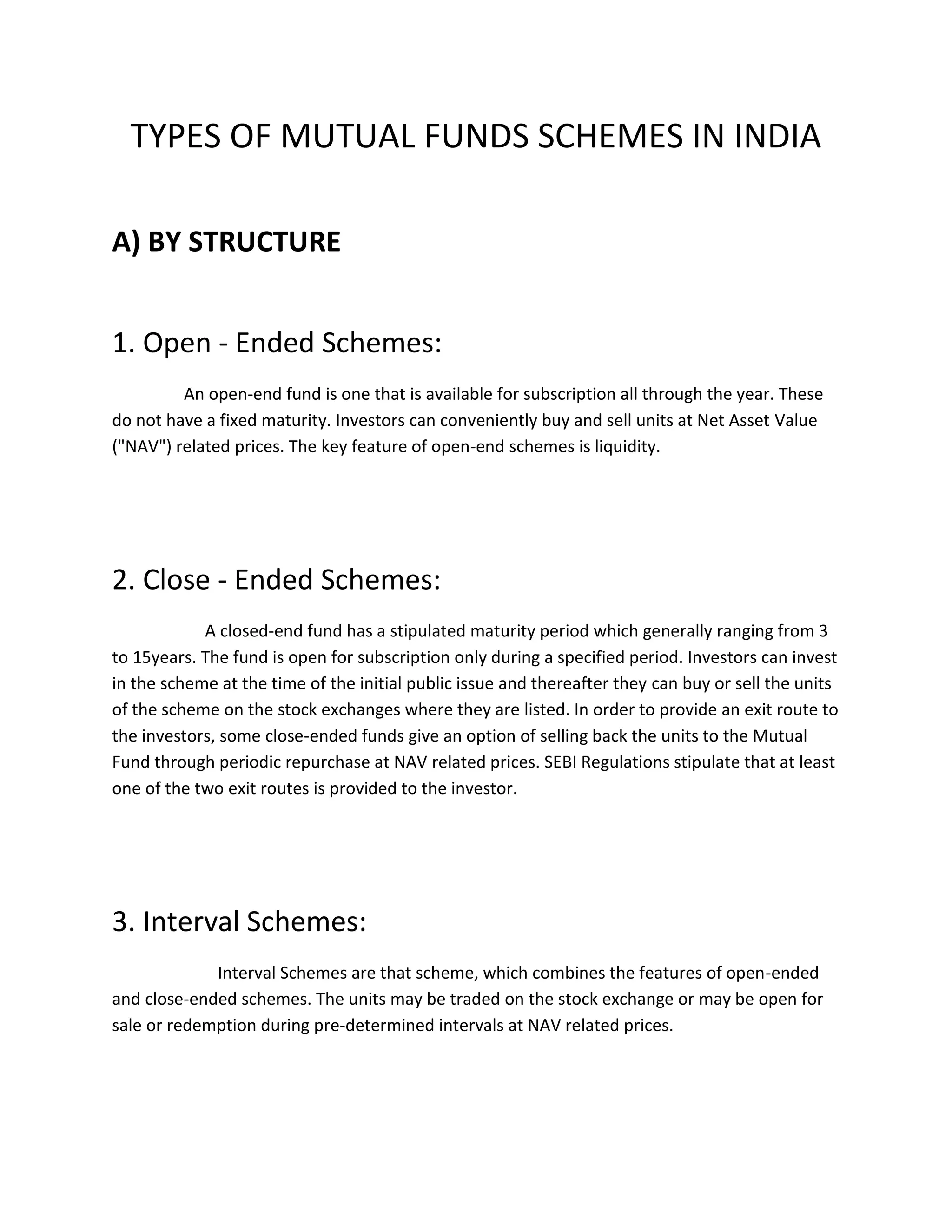 TYPES OF MUTUAL FUNDS SCHEMES IN INDIA
A) BY STRUCTURE
1. Open - Ended Schemes:
An open-end fund is one that is available for subscription all through the year. These
do not have a fixed maturity. Investors can conveniently buy and sell units at Net Asset Value
("NAV") related prices. The key feature of open-end schemes is liquidity.
2. Close - Ended Schemes:
A closed-end fund has a stipulated maturity period which generally ranging from 3
to 15years. The fund is open for subscription only during a specified period. Investors can invest
in the scheme at the time of the initial public issue and thereafter they can buy or sell the units
of the scheme on the stock exchanges where they are listed. In order to provide an exit route to
the investors, some close-ended funds give an option of selling back the units to the Mutual
Fund through periodic repurchase at NAV related prices. SEBI Regulations stipulate that at least
one of the two exit routes is provided to the investor.
3. Interval Schemes:
Interval Schemes are that scheme, which combines the features of open-ended
and close-ended schemes. The units may be traded on the stock exchange or may be open for
sale or redemption during pre-determined intervals at NAV related prices.
 