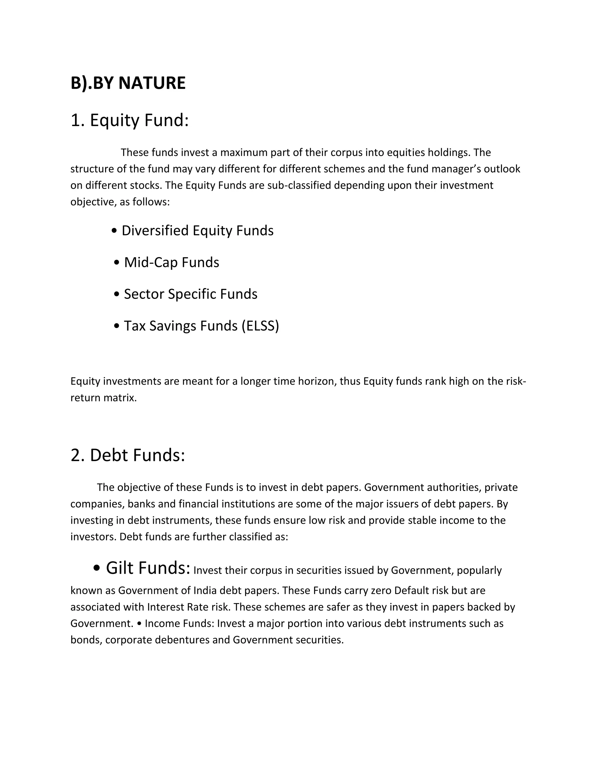 B).BY NATURE
1. Equity Fund:
These funds invest a maximum part of their corpus into equities holdings. The
structure of the fund may vary different for different schemes and the fund manager’s outlook
on different stocks. The Equity Funds are sub-classified depending upon their investment
objective, as follows:
• Diversified Equity Funds
• Mid-Cap Funds
• Sector Specific Funds
• Tax Savings Funds (ELSS)
Equity investments are meant for a longer time horizon, thus Equity funds rank high on the risk-
return matrix.
2. Debt Funds:
The objective of these Funds is to invest in debt papers. Government authorities, private
companies, banks and financial institutions are some of the major issuers of debt papers. By
investing in debt instruments, these funds ensure low risk and provide stable income to the
investors. Debt funds are further classified as:
• Gilt Funds:Invest their corpus in securities issued by Government, popularly
known as Government of India debt papers. These Funds carry zero Default risk but are
associated with Interest Rate risk. These schemes are safer as they invest in papers backed by
Government. • Income Funds: Invest a major portion into various debt instruments such as
bonds, corporate debentures and Government securities.
 