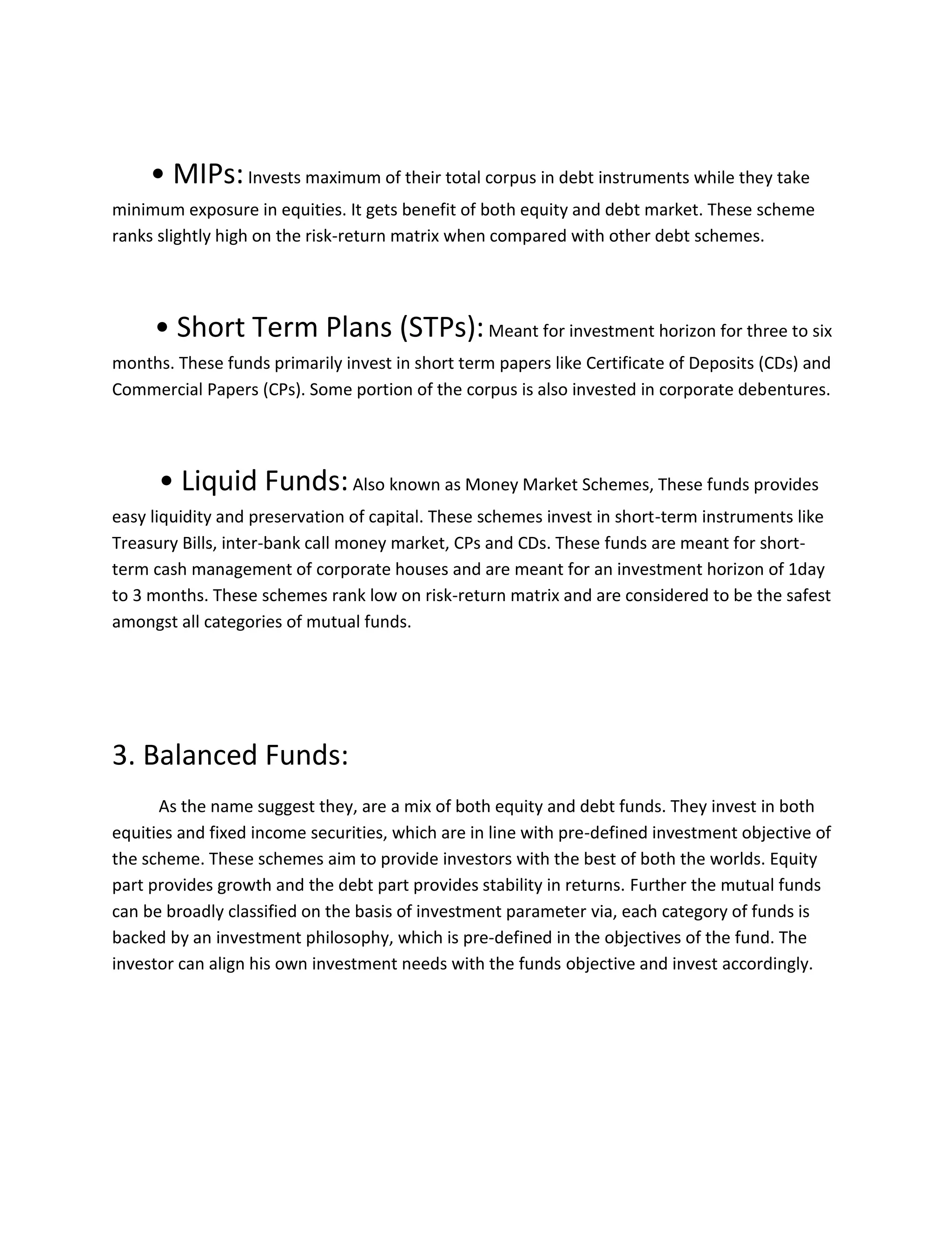 • MIPs:Invests maximum of their total corpus in debt instruments while they take
minimum exposure in equities. It gets benefit of both equity and debt market. These scheme
ranks slightly high on the risk-return matrix when compared with other debt schemes.
• Short Term Plans (STPs):Meant for investment horizon for three to six
months. These funds primarily invest in short term papers like Certificate of Deposits (CDs) and
Commercial Papers (CPs). Some portion of the corpus is also invested in corporate debentures.
• Liquid Funds:Also known as Money Market Schemes, These funds provides
easy liquidity and preservation of capital. These schemes invest in short-term instruments like
Treasury Bills, inter-bank call money market, CPs and CDs. These funds are meant for short-
term cash management of corporate houses and are meant for an investment horizon of 1day
to 3 months. These schemes rank low on risk-return matrix and are considered to be the safest
amongst all categories of mutual funds.
3. Balanced Funds:
As the name suggest they, are a mix of both equity and debt funds. They invest in both
equities and fixed income securities, which are in line with pre-defined investment objective of
the scheme. These schemes aim to provide investors with the best of both the worlds. Equity
part provides growth and the debt part provides stability in returns. Further the mutual funds
can be broadly classified on the basis of investment parameter via, each category of funds is
backed by an investment philosophy, which is pre-defined in the objectives of the fund. The
investor can align his own investment needs with the funds objective and invest accordingly.
 