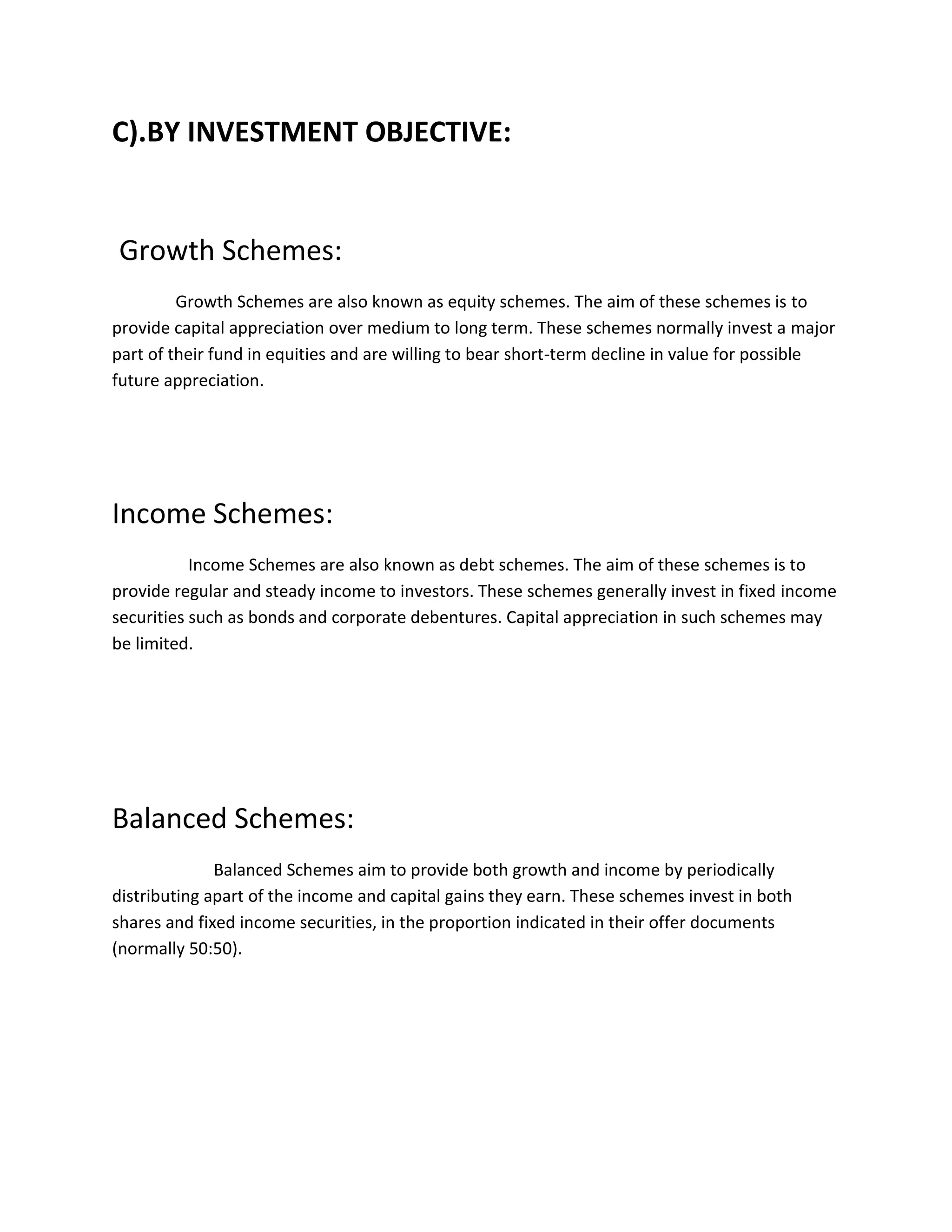 C).BY INVESTMENT OBJECTIVE:
Growth Schemes:
Growth Schemes are also known as equity schemes. The aim of these schemes is to
provide capital appreciation over medium to long term. These schemes normally invest a major
part of their fund in equities and are willing to bear short-term decline in value for possible
future appreciation.
Income Schemes:
Income Schemes are also known as debt schemes. The aim of these schemes is to
provide regular and steady income to investors. These schemes generally invest in fixed income
securities such as bonds and corporate debentures. Capital appreciation in such schemes may
be limited.
Balanced Schemes:
Balanced Schemes aim to provide both growth and income by periodically
distributing apart of the income and capital gains they earn. These schemes invest in both
shares and fixed income securities, in the proportion indicated in their offer documents
(normally 50:50).
 