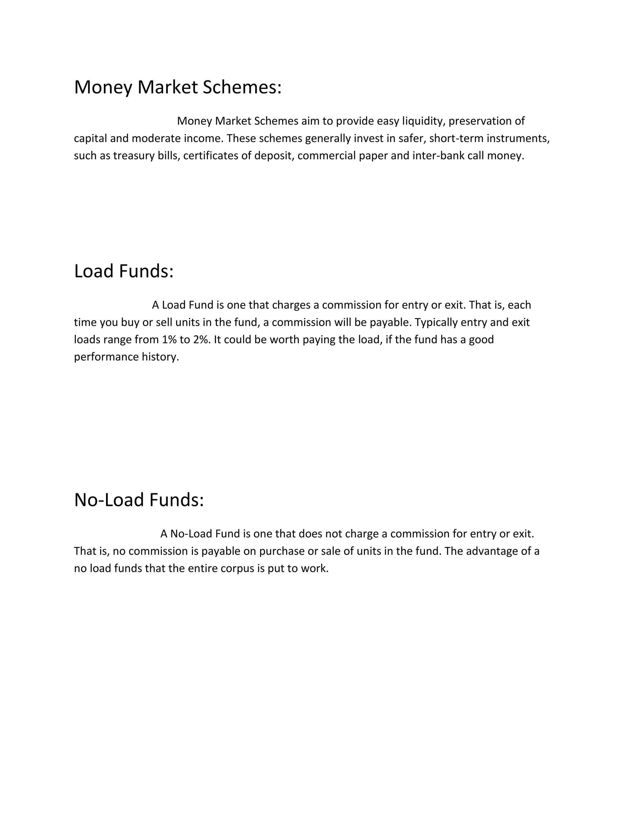 Money Market Schemes:
Money Market Schemes aim to provide easy liquidity, preservation of
capital and moderate income. These schemes generally invest in safer, short-term instruments,
such as treasury bills, certificates of deposit, commercial paper and inter-bank call money.
Load Funds:
A Load Fund is one that charges a commission for entry or exit. That is, each
time you buy or sell units in the fund, a commission will be payable. Typically entry and exit
loads range from 1% to 2%. It could be worth paying the load, if the fund has a good
performance history.
No-Load Funds:
A No-Load Fund is one that does not charge a commission for entry or exit.
That is, no commission is payable on purchase or sale of units in the fund. The advantage of a
no load funds that the entire corpus is put to work.
 