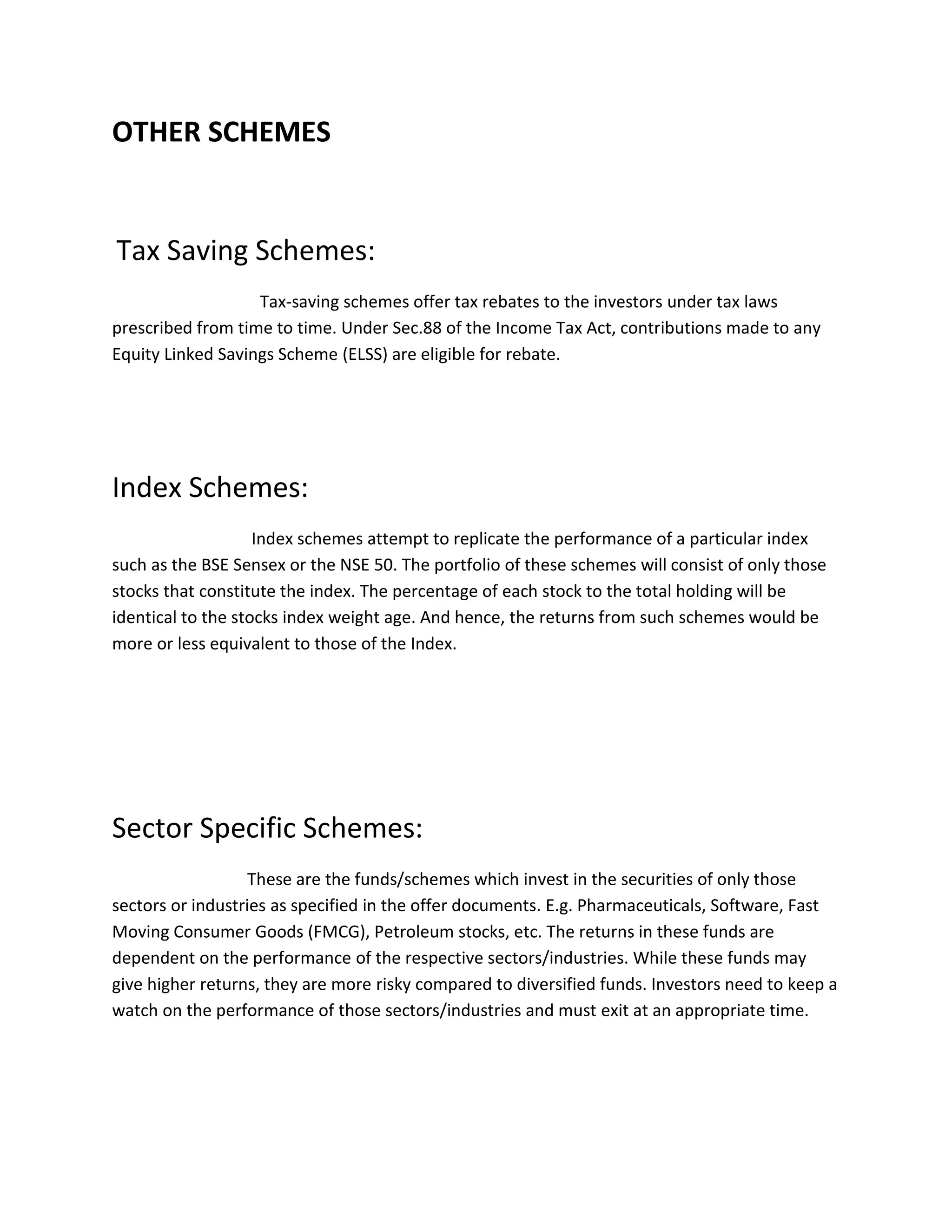 OTHER SCHEMES
Tax Saving Schemes:
Tax-saving schemes offer tax rebates to the investors under tax laws
prescribed from time to time. Under Sec.88 of the Income Tax Act, contributions made to any
Equity Linked Savings Scheme (ELSS) are eligible for rebate.
Index Schemes:
Index schemes attempt to replicate the performance of a particular index
such as the BSE Sensex or the NSE 50. The portfolio of these schemes will consist of only those
stocks that constitute the index. The percentage of each stock to the total holding will be
identical to the stocks index weight age. And hence, the returns from such schemes would be
more or less equivalent to those of the Index.
Sector Specific Schemes:
These are the funds/schemes which invest in the securities of only those
sectors or industries as specified in the offer documents. E.g. Pharmaceuticals, Software, Fast
Moving Consumer Goods (FMCG), Petroleum stocks, etc. The returns in these funds are
dependent on the performance of the respective sectors/industries. While these funds may
give higher returns, they are more risky compared to diversified funds. Investors need to keep a
watch on the performance of those sectors/industries and must exit at an appropriate time.
 