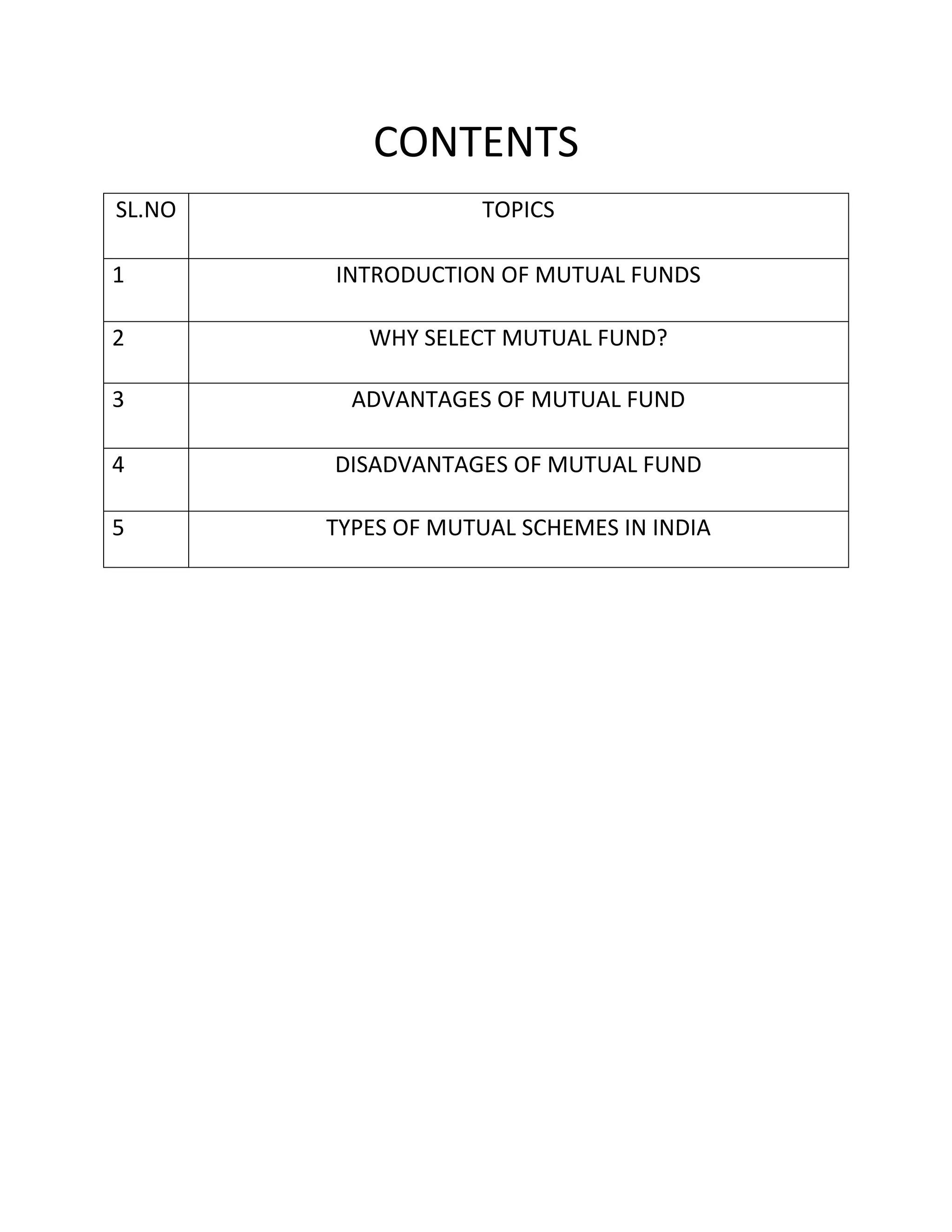 CONTENTS
SL.NO TOPICS
1 INTRODUCTION OF MUTUAL FUNDS
2 WHY SELECT MUTUAL FUND?
3 ADVANTAGES OF MUTUAL FUND
4 DISADVANTAGES OF MUTUAL FUND
5 TYPES OF MUTUAL SCHEMES IN INDIA
 