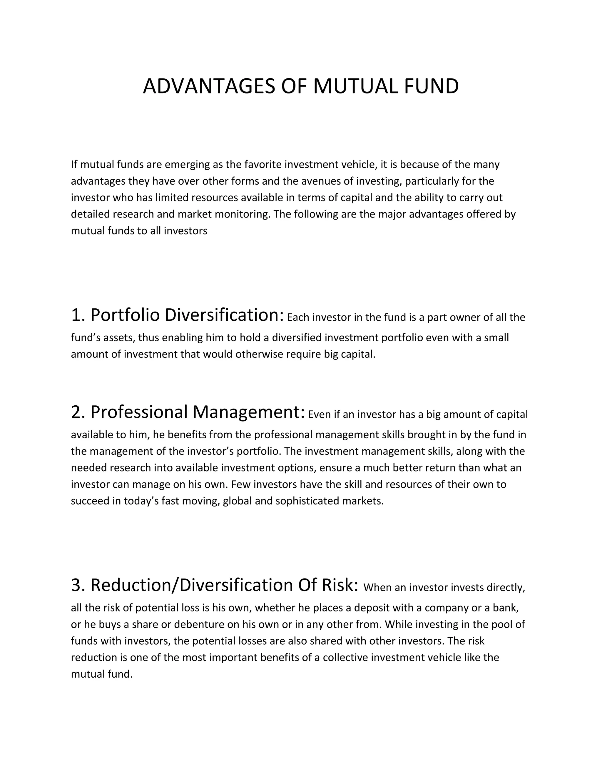 ADVANTAGES OF MUTUAL FUND
If mutual funds are emerging as the favorite investment vehicle, it is because of the many
advantages they have over other forms and the avenues of investing, particularly for the
investor who has limited resources available in terms of capital and the ability to carry out
detailed research and market monitoring. The following are the major advantages offered by
mutual funds to all investors
1. Portfolio Diversification:Each investor in the fund is a part owner of all the
fund’s assets, thus enabling him to hold a diversified investment portfolio even with a small
amount of investment that would otherwise require big capital.
2. Professional Management:Even if an investor has a big amount of capital
available to him, he benefits from the professional management skills brought in by the fund in
the management of the investor’s portfolio. The investment management skills, along with the
needed research into available investment options, ensure a much better return than what an
investor can manage on his own. Few investors have the skill and resources of their own to
succeed in today’s fast moving, global and sophisticated markets.
3. Reduction/Diversification Of Risk: When an investor invests directly,
all the risk of potential loss is his own, whether he places a deposit with a company or a bank,
or he buys a share or debenture on his own or in any other from. While investing in the pool of
funds with investors, the potential losses are also shared with other investors. The risk
reduction is one of the most important benefits of a collective investment vehicle like the
mutual fund.
 
