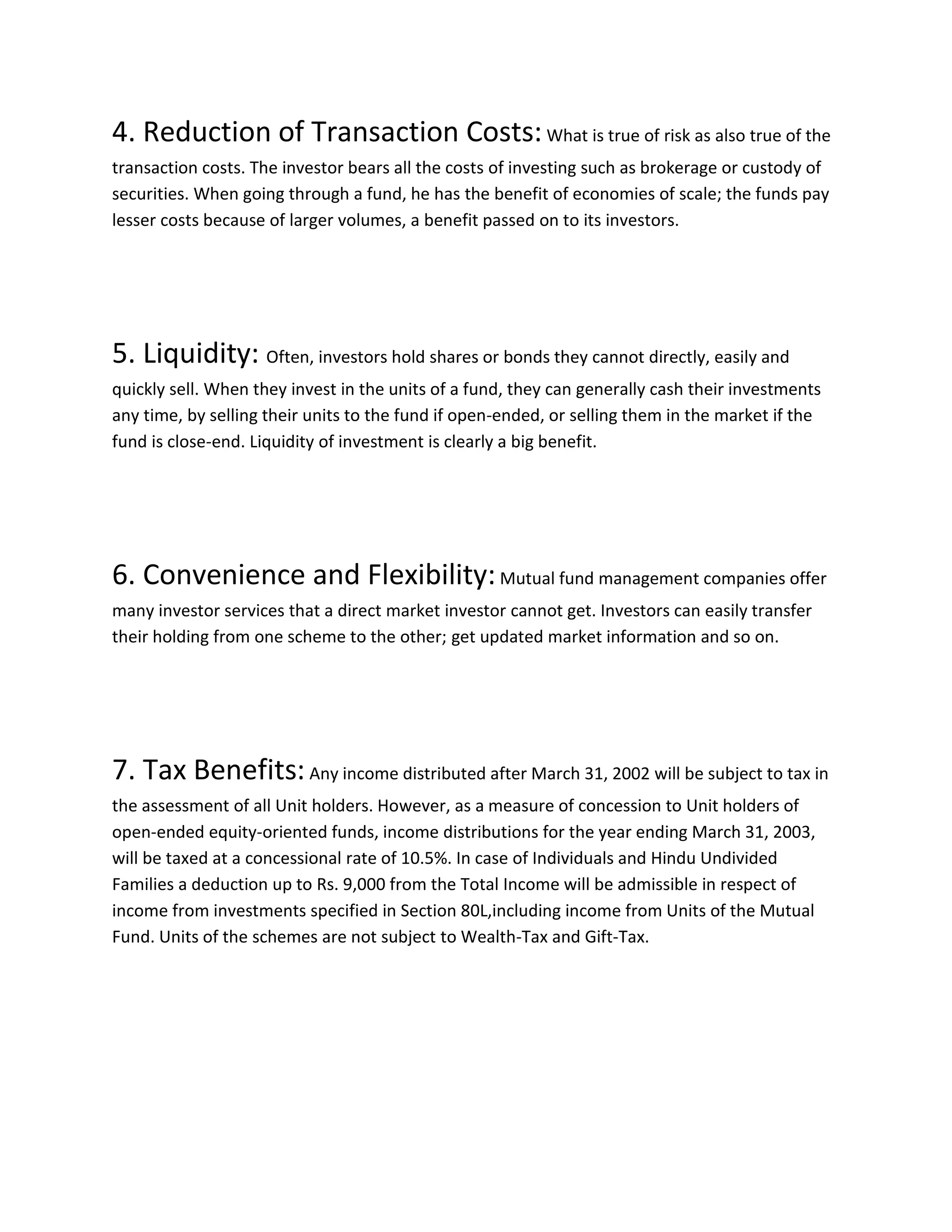 4. Reduction of Transaction Costs:What is true of risk as also true of the
transaction costs. The investor bears all the costs of investing such as brokerage or custody of
securities. When going through a fund, he has the benefit of economies of scale; the funds pay
lesser costs because of larger volumes, a benefit passed on to its investors.
5. Liquidity: Often, investors hold shares or bonds they cannot directly, easily and
quickly sell. When they invest in the units of a fund, they can generally cash their investments
any time, by selling their units to the fund if open-ended, or selling them in the market if the
fund is close-end. Liquidity of investment is clearly a big benefit.
6. Convenience and Flexibility:Mutual fund management companies offer
many investor services that a direct market investor cannot get. Investors can easily transfer
their holding from one scheme to the other; get updated market information and so on.
7. Tax Benefits:Any income distributed after March 31, 2002 will be subject to tax in
the assessment of all Unit holders. However, as a measure of concession to Unit holders of
open-ended equity-oriented funds, income distributions for the year ending March 31, 2003,
will be taxed at a concessional rate of 10.5%. In case of Individuals and Hindu Undivided
Families a deduction up to Rs. 9,000 from the Total Income will be admissible in respect of
income from investments specified in Section 80L,including income from Units of the Mutual
Fund. Units of the schemes are not subject to Wealth-Tax and Gift-Tax.
 