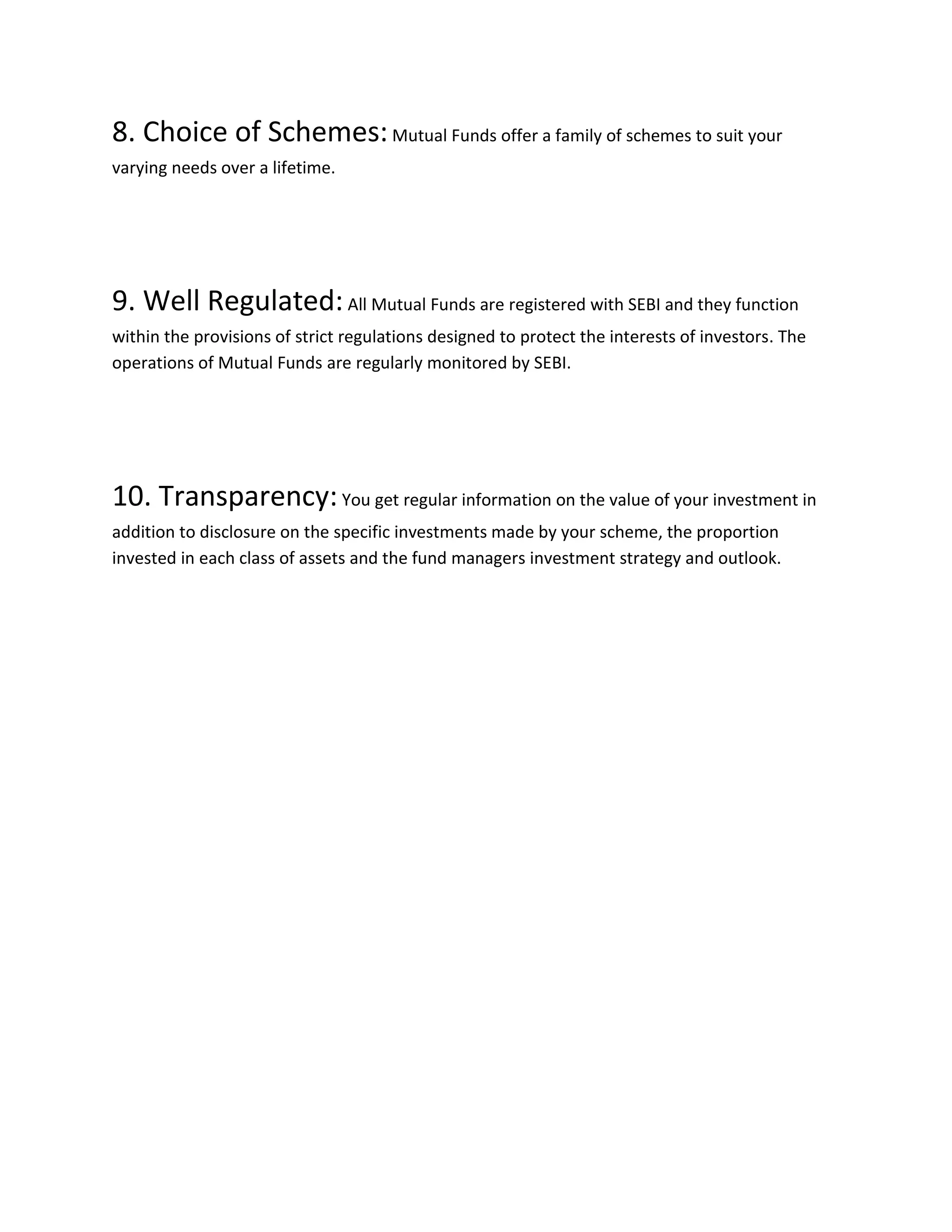 8. Choice of Schemes:Mutual Funds offer a family of schemes to suit your
varying needs over a lifetime.
9. Well Regulated:All Mutual Funds are registered with SEBI and they function
within the provisions of strict regulations designed to protect the interests of investors. The
operations of Mutual Funds are regularly monitored by SEBI.
10. Transparency:You get regular information on the value of your investment in
addition to disclosure on the specific investments made by your scheme, the proportion
invested in each class of assets and the fund managers investment strategy and outlook.
 