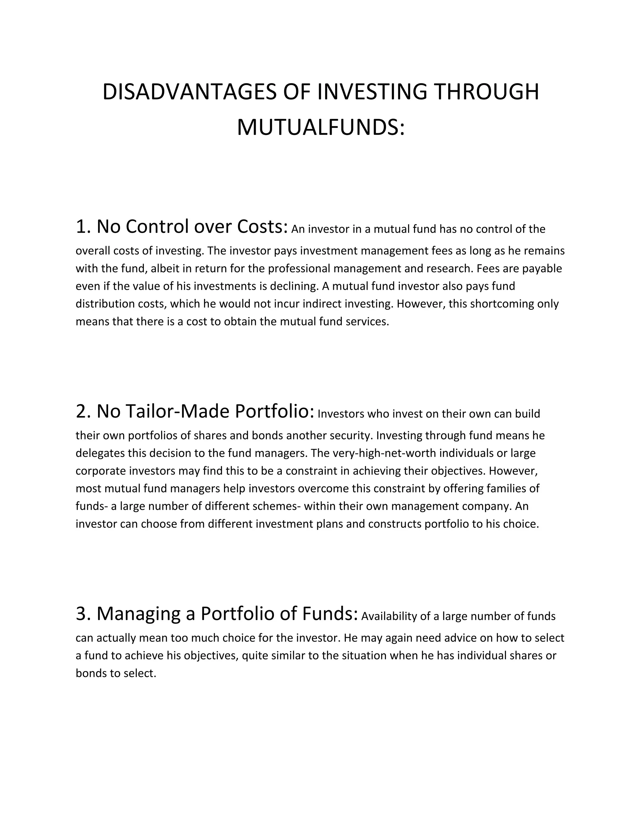DISADVANTAGES OF INVESTING THROUGH
MUTUALFUNDS:
1. No Control over Costs:An investor in a mutual fund has no control of the
overall costs of investing. The investor pays investment management fees as long as he remains
with the fund, albeit in return for the professional management and research. Fees are payable
even if the value of his investments is declining. A mutual fund investor also pays fund
distribution costs, which he would not incur indirect investing. However, this shortcoming only
means that there is a cost to obtain the mutual fund services.
2. No Tailor-Made Portfolio:Investors who invest on their own can build
their own portfolios of shares and bonds another security. Investing through fund means he
delegates this decision to the fund managers. The very-high-net-worth individuals or large
corporate investors may find this to be a constraint in achieving their objectives. However,
most mutual fund managers help investors overcome this constraint by offering families of
funds- a large number of different schemes- within their own management company. An
investor can choose from different investment plans and constructs portfolio to his choice.
3. Managing a Portfolio of Funds:Availability of a large number of funds
can actually mean too much choice for the investor. He may again need advice on how to select
a fund to achieve his objectives, quite similar to the situation when he has individual shares or
bonds to select.
 