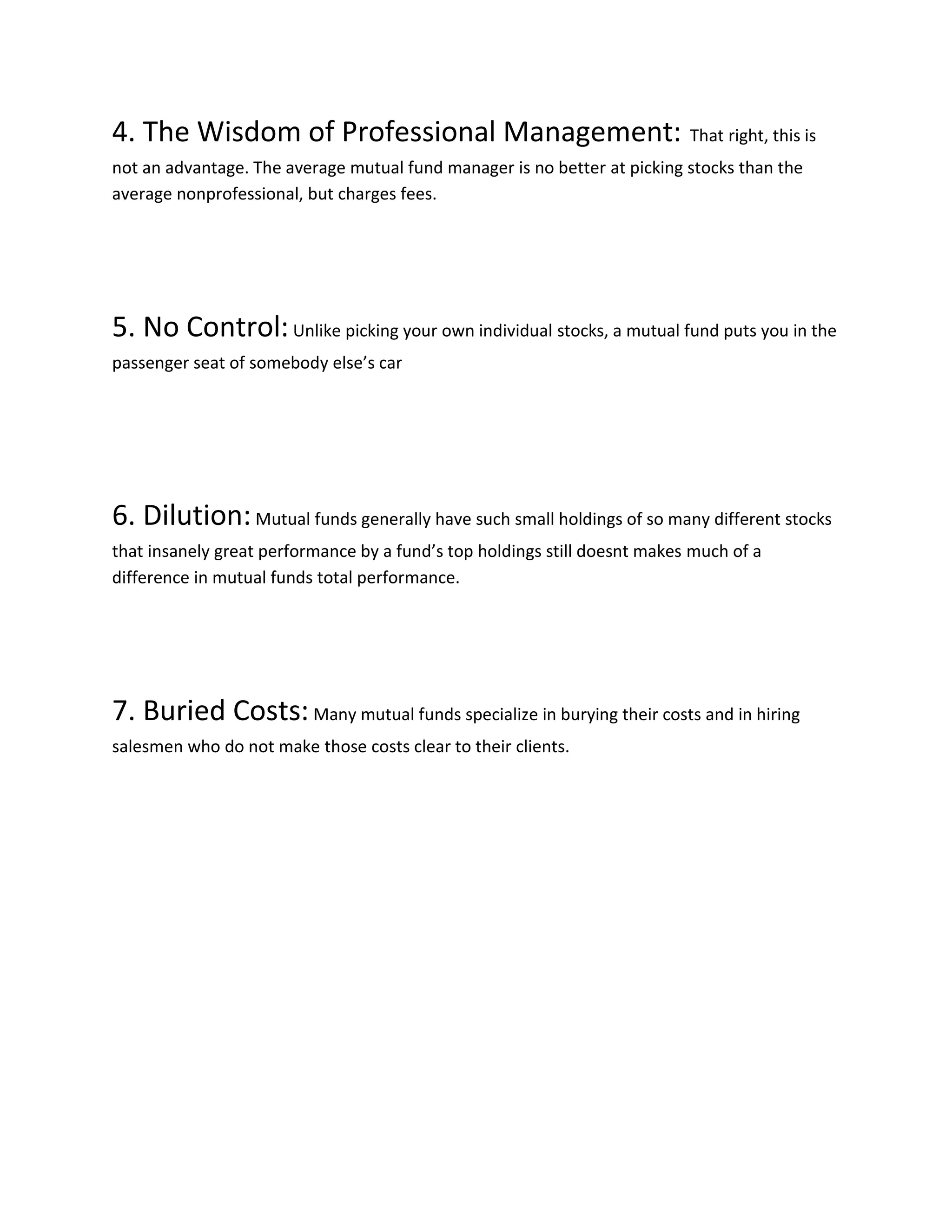 4. The Wisdom of Professional Management: That right, this is
not an advantage. The average mutual fund manager is no better at picking stocks than the
average nonprofessional, but charges fees.
5. No Control:Unlike picking your own individual stocks, a mutual fund puts you in the
passenger seat of somebody else’s car
6. Dilution:Mutual funds generally have such small holdings of so many different stocks
that insanely great performance by a fund’s top holdings still doesnt makes much of a
difference in mutual funds total performance.
7. Buried Costs:Many mutual funds specialize in burying their costs and in hiring
salesmen who do not make those costs clear to their clients.
 