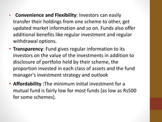 • Convenience and Flexibility: Investors can easily
transfer their holdings from one scheme to other, get
updated market information and so on. Funds also offer
additional benefits like regular investment and regular
withdrawal options.
• Transparency: Fund gives regular information to its
investors on the value of the investments in addition to
disclosure of portfolio held by their scheme, the
proportion invested in each class of assets and the fund
manager's investment strategy and outlook
• Affordability :The minimum initial investment for a
mutual fund is fairly low for most funds (as low as Rs500
for some schemes).
 