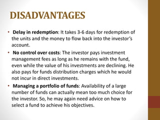 DISADVANTAGES
• Delay in redemption: It takes 3-6 days for redemption of
the units and the money to flow back into the investor’s
account.
• No control over costs: The investor pays investment
management fees as long as he remains with the fund,
even while the value of his investments are declining. He
also pays for funds distribution charges which he would
not incur in direct investments.
• Managing a portfolio of funds: Availability of a large
number of funds can actually mean too much choice for
the investor. So, he may again need advice on how to
select a fund to achieve his objectives.
 
