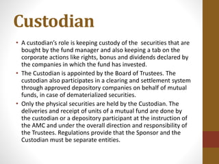 Custodian
• A custodian’s role is keeping custody of the securities that are
bought by the fund manager and also keeping a tab on the
corporate actions like rights, bonus and dividends declared by
the companies in which the fund has invested.
• The Custodian is appointed by the Board of Trustees. The
custodian also participates in a clearing and settlement system
through approved depository companies on behalf of mutual
funds, in case of dematerialized securities.
• Only the physical securities are held by the Custodian. The
deliveries and receipt of units of a mutual fund are done by
the custodian or a depository participant at the instruction of
the AMC and under the overall direction and responsibility of
the Trustees. Regulations provide that the Sponsor and the
Custodian must be separate entities.
 