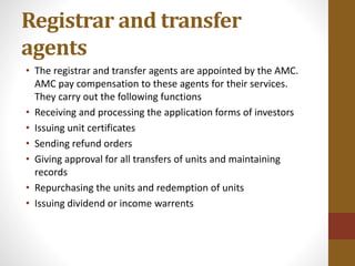 Registrar and transfer
agents
• The registrar and transfer agents are appointed by the AMC.
AMC pay compensation to these agents for their services.
They carry out the following functions
• Receiving and processing the application forms of investors
• Issuing unit certificates
• Sending refund orders
• Giving approval for all transfers of units and maintaining
records
• Repurchasing the units and redemption of units
• Issuing dividend or income warrents
 