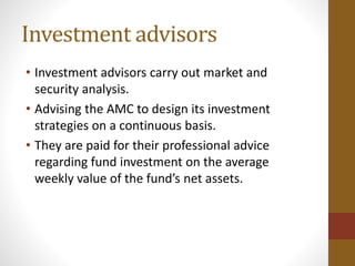 Investment advisors
• Investment advisors carry out market and
security analysis.
• Advising the AMC to design its investment
strategies on a continuous basis.
• They are paid for their professional advice
regarding fund investment on the average
weekly value of the fund’s net assets.
 