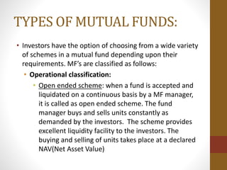 TYPES OF MUTUAL FUNDS:
• Investors have the option of choosing from a wide variety
of schemes in a mutual fund depending upon their
requirements. MF’s are classified as follows:
• Operational classification:
• Open ended scheme: when a fund is accepted and
liquidated on a continuous basis by a MF manager,
it is called as open ended scheme. The fund
manager buys and sells units constantly as
demanded by the investors. The scheme provides
excellent liquidity facility to the investors. The
buying and selling of units takes place at a declared
NAV(Net Asset Value)
 