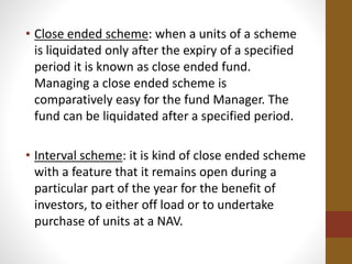 • Close ended scheme: when a units of a scheme
is liquidated only after the expiry of a specified
period it is known as close ended fund.
Managing a close ended scheme is
comparatively easy for the fund Manager. The
fund can be liquidated after a specified period.
• Interval scheme: it is kind of close ended scheme
with a feature that it remains open during a
particular part of the year for the benefit of
investors, to either off load or to undertake
purchase of units at a NAV.
 