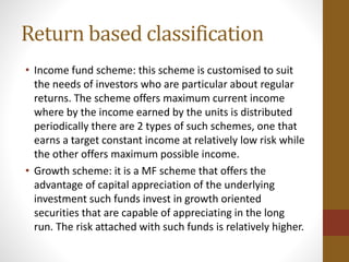 Return based classification
• Income fund scheme: this scheme is customised to suit
the needs of investors who are particular about regular
returns. The scheme offers maximum current income
where by the income earned by the units is distributed
periodically there are 2 types of such schemes, one that
earns a target constant income at relatively low risk while
the other offers maximum possible income.
• Growth scheme: it is a MF scheme that offers the
advantage of capital appreciation of the underlying
investment such funds invest in growth oriented
securities that are capable of appreciating in the long
run. The risk attached with such funds is relatively higher.
 