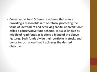 • Conservative fund Scheme: a scheme that aims at
providing a reasonable rate of return, protecting the
value of investment and achieving capital appreciation is
called a conservative fund scheme. It is also known as
middle of road funds as it offers a blend of the above
features. Such funds divide their portfolio in stocks and
bonds in such a way that it achieves the desired
objective.
 