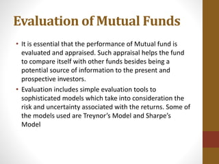 Evaluation of Mutual Funds
• It is essential that the performance of Mutual fund is
evaluated and appraised. Such appraisal helps the fund
to compare itself with other funds besides being a
potential source of information to the present and
prospective investors.
• Evaluation includes simple evaluation tools to
sophisticated models which take into consideration the
risk and uncertainty associated with the returns. Some of
the models used are Treynor’s Model and Sharpe’s
Model
 