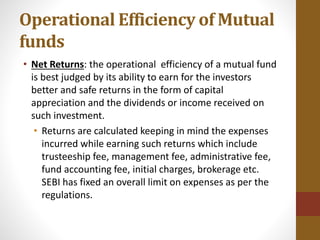 Operational Efficiency of Mutual
funds
• Net Returns: the operational efficiency of a mutual fund
is best judged by its ability to earn for the investors
better and safe returns in the form of capital
appreciation and the dividends or income received on
such investment.
• Returns are calculated keeping in mind the expenses
incurred while earning such returns which include
trusteeship fee, management fee, administrative fee,
fund accounting fee, initial charges, brokerage etc.
SEBI has fixed an overall limit on expenses as per the
regulations.
 