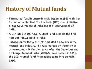 History of Mutual funds
• The mutual fund industry in India began in 1963 with the
formation of the Unit Trust of India (UTI) as an initiative
of the Government of India and the Reserve Bank of
India.
• Much later, in 1987, SBI Mutual Fund became the first
non-UTI mutual fund in India.
• Subsequently, the year 1993 heralded a new era in the
mutual fund industry. This was marked by the entry of
private companies in the sector. After the Securities and
Exchange Board of India (SEBI) Act was passed in 1992,
the SEBI Mutual Fund Regulations came into being in
1996.
 