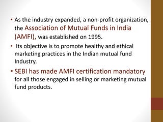 • As the industry expanded, a non-profit organization,
the Association of Mutual Funds in India
(AMFI), was established on 1995.
• Its objective is to promote healthy and ethical
marketing practices in the Indian mutual fund
Industry.
• SEBI has made AMFI certification mandatory
for all those engaged in selling or marketing mutual
fund products.
 
