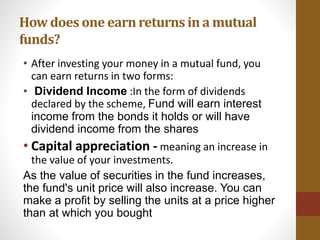 • After investing your money in a mutual fund, you
can earn returns in two forms:
• Dividend Income :In the form of dividends
declared by the scheme, Fund will earn interest
income from the bonds it holds or will have
dividend income from the shares
• Capital appreciation - meaning an increase in
the value of your investments.
As the value of securities in the fund increases,
the fund's unit price will also increase. You can
make a profit by selling the units at a price higher
than at which you bought
How does one earnreturns in a mutual
funds?
 