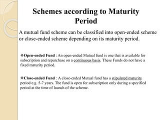 Schemes according to Maturity
Period
A mutual fund scheme can be classified into open-ended scheme
or close-ended scheme depending on its maturity period.
Open-ended Fund : An open-ended Mutual fund is one that is available for
subscription and repurchase on a continuous basis. These Funds do not have a
fixed maturity period.
Close-ended Fund : A close-ended Mutual fund has a stipulated maturity
period e.g. 5-7 years. The fund is open for subscription only during a specified
period at the time of launch of the scheme.
 