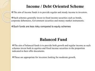 Income / Debt Oriented Scheme
The aim of income funds is to provide regular and steady income to investors.
Such schemes generally invest in fixed income securities such as bonds,
corporate debentures, Government securities and money market instruments.
Such funds are less risky compared to equity schemes
Balanced Fund
The aim of balanced funds is to provide both growth and regular income as such
schemes invest both in equities and fixed income securities in the proportion
indicated in their offer documents.
These are appropriate for investors looking for moderate growth.
 