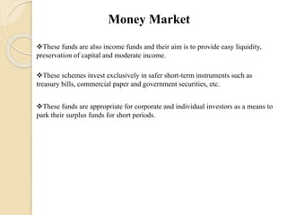 Money Market
These funds are also income funds and their aim is to provide easy liquidity,
preservation of capital and moderate income.
These schemes invest exclusively in safer short-term instruments such as
treasury bills, commercial paper and government securities, etc.
These funds are appropriate for corporate and individual investors as a means to
park their surplus funds for short periods.
 